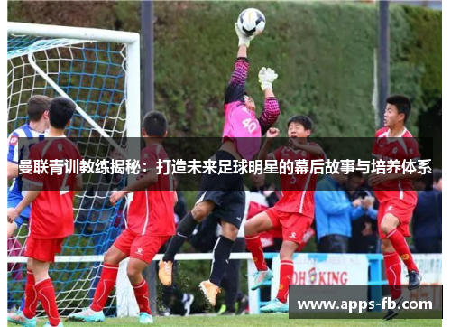 曼联青训教练揭秘：打造未来足球明星的幕后故事与培养体系