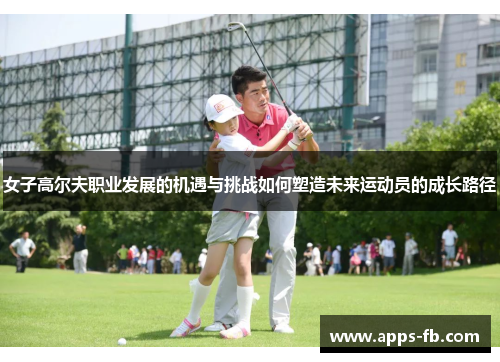 女子高尔夫职业发展的机遇与挑战如何塑造未来运动员的成长路径