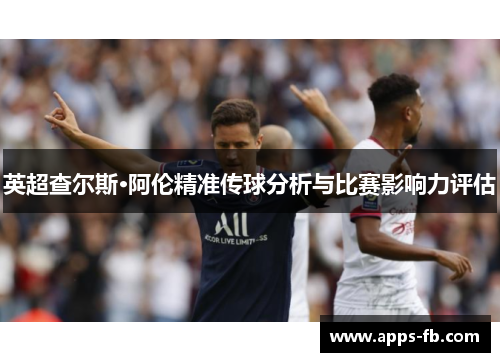 英超查尔斯·阿伦精准传球分析与比赛影响力评估