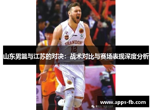 山东男篮与江苏的对决：战术对比与赛场表现深度分析