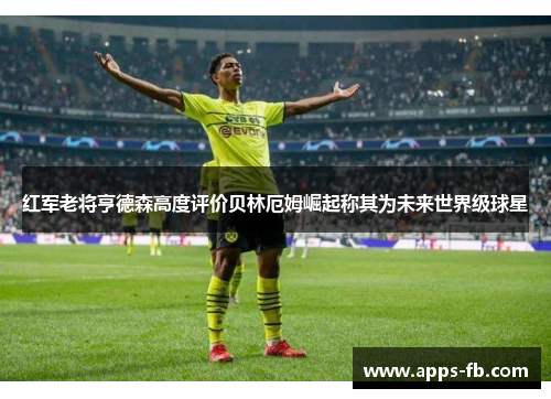红军老将亨德森高度评价贝林厄姆崛起称其为未来世界级球星