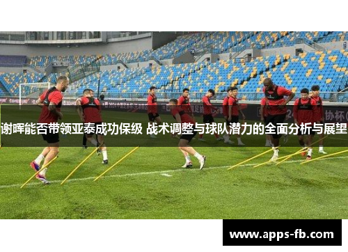 谢晖能否带领亚泰成功保级 战术调整与球队潜力的全面分析与展望