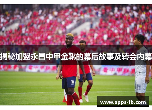 揭秘加盟永昌中甲金靴的幕后故事及转会内幕