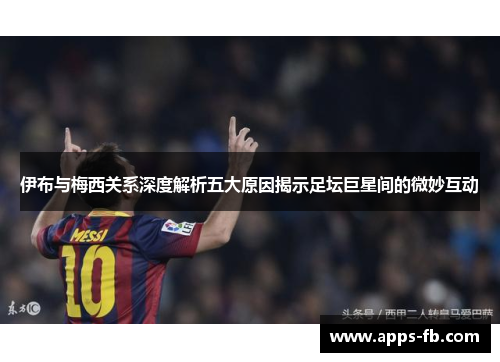 伊布与梅西关系深度解析五大原因揭示足坛巨星间的微妙互动