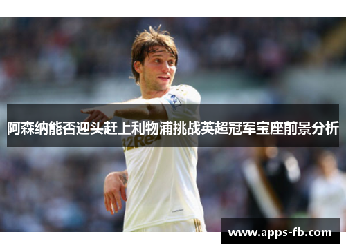 阿森纳能否迎头赶上利物浦挑战英超冠军宝座前景分析